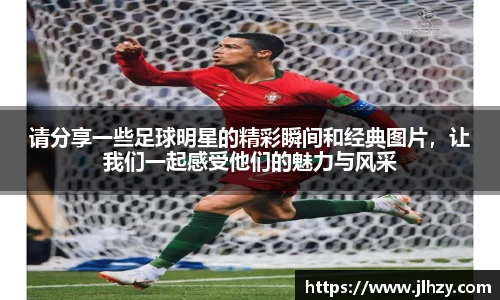请分享一些足球明星的精彩瞬间和经典图片，让我们一起感受他们的魅力与风采